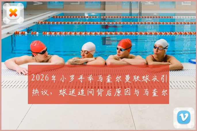 2026年小罗手举马奎尔曼联球衣引热议，球迷追问背后原因与马奎尔球队现状