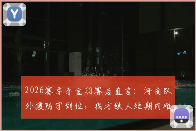 2026赛季李金羽赛后直言：河南队外援防守到位，我方铁人短期内难以形成突破，详细解读双方战术布局