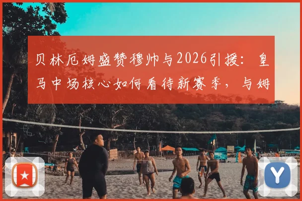 贝林厄姆盛赞穆帅与2026引援：皇马中场核心如何看待新赛季，与姆巴佩、维尼修斯如何共存？