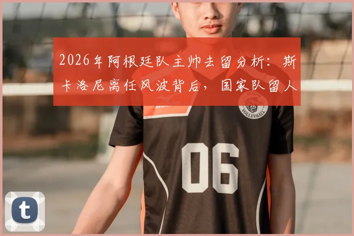 2026年阿根廷队主帅去留分析：斯卡洛尼离任风波背后，国家队留人信心与未来计划