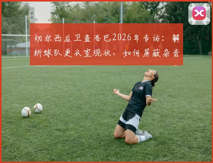 切尔西后卫查洛巴2026年专访:解析球队更衣室现状,如何屏蔽杂音冲击欧战资格