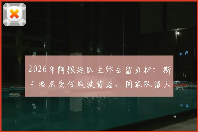 2026年阿根廷队主帅去留分析:斯卡洛尼离任风波背后,国家队留人信心与未来计划