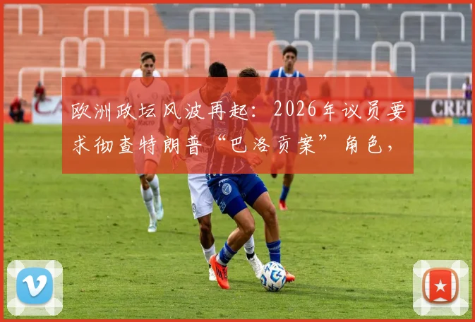欧洲政坛风波再起：2026年议员要求彻查特朗普“巴洛贡案”角色，背后有何隐情？