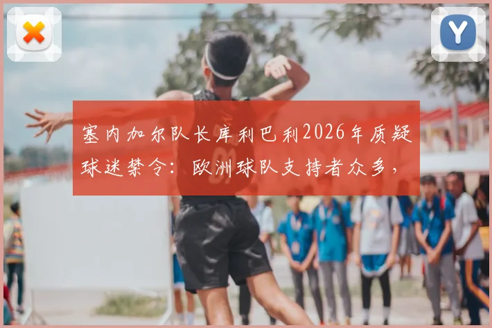 塞内加尔队长库利巴利2026年质疑球迷禁令：欧洲球队支持者众多，非洲球队为何不能有自己的远征球迷？