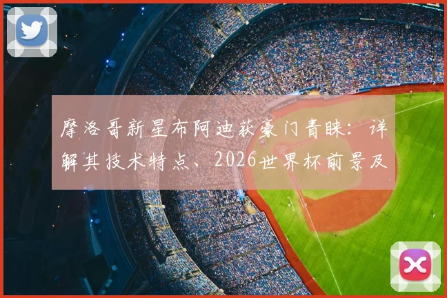 摩洛哥新星布阿迪获豪门青睐：详解其技术特点、2026世界杯前景及潜在下家分析