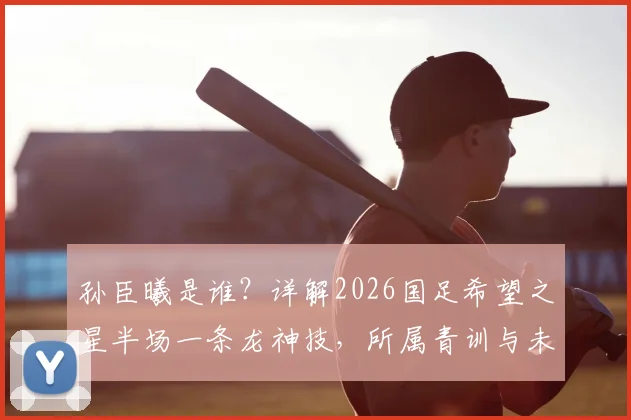 孙臣曦是谁？详解2026国足希望之星半场一条龙神技，所属青训与未来前景分析