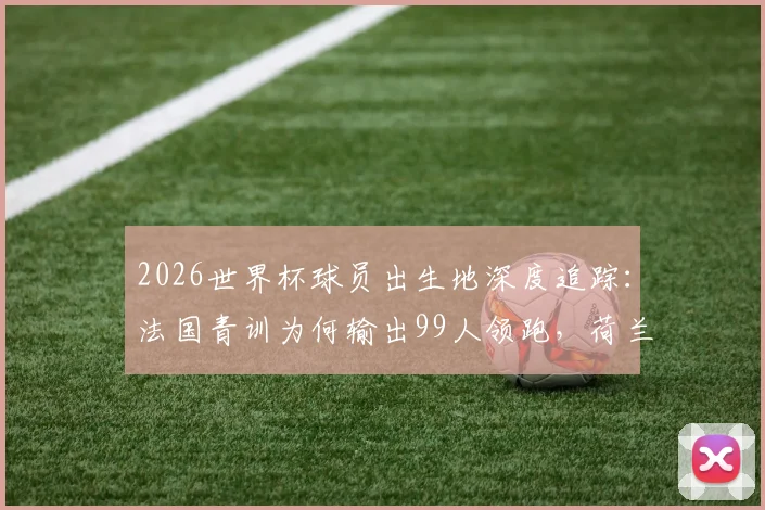 2026世界杯球员出生地深度追踪:法国青训为何输出99人领跑,荷兰德国海外兵团揭秘