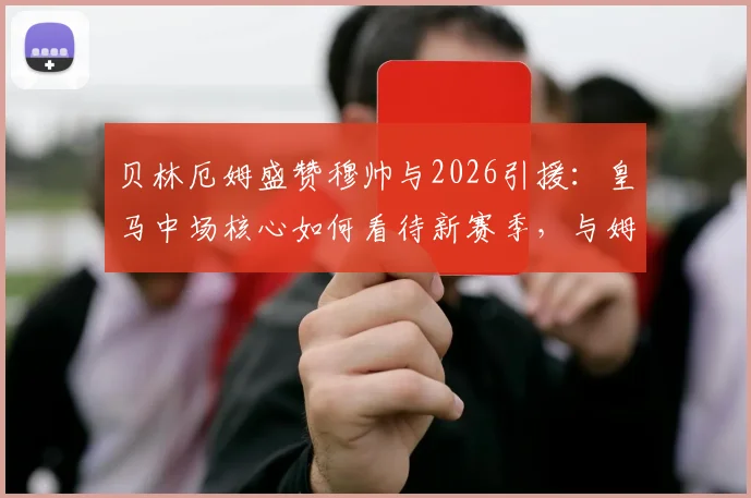 贝林厄姆盛赞穆帅与2026引援：皇马中场核心如何看待新赛季，与姆巴佩、维尼修斯如何共存？