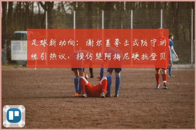足球新动向：谢尔基拳击式防守训练引热议，模仿楚阿梅尼硬抗登贝莱图拉姆