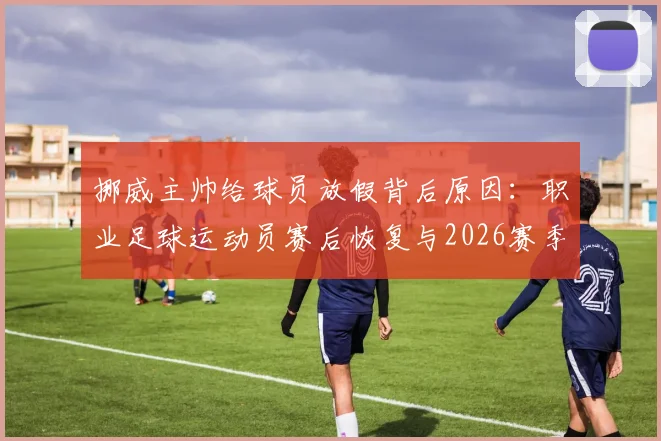 挪威主帅给球员放假背后原因：职业足球运动员赛后恢复与2026赛季状态调整全解析