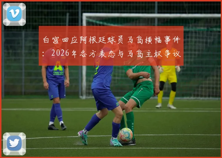 白宫回应阿根廷球员马岛横幅事件：2026年各方表态与马岛主权争议体育事件分析汇总
