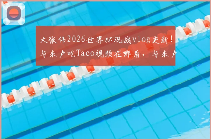大张伟2026世界杯观战vlog更新!与米卢吃Taco视频在哪看,与米卢同框现场看点解析