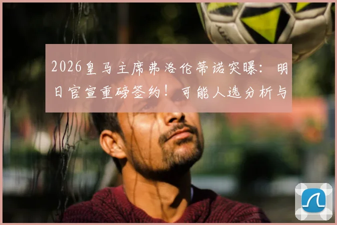 2026皇马主席弗洛伦蒂诺突曝：明日官宣重磅签约！可能人选分析与历年大手笔回顾