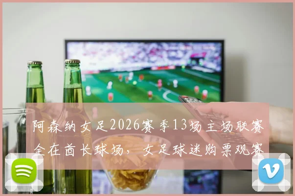 阿森纳女足2026赛季13场主场联赛全在酋长球场,女足球迷购票观赛全攻略出炉