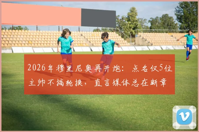 2026年穆里尼奥再开炮：点名仅5位主帅不搞轮换，直言媒体总在断章取义，完整采访实录公开
