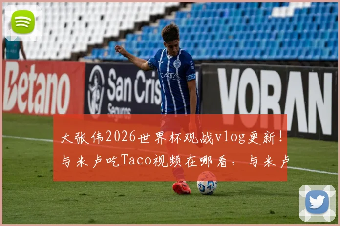 大张伟2026世界杯观战vlog更新！与米卢吃Taco视频在哪看，与米卢同框现场看点解析