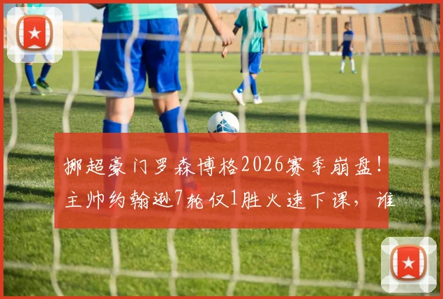 挪超豪门罗森博格2026赛季崩盘!主帅约翰逊7轮仅1胜火速下课,谁将接替帅位拯救球队?