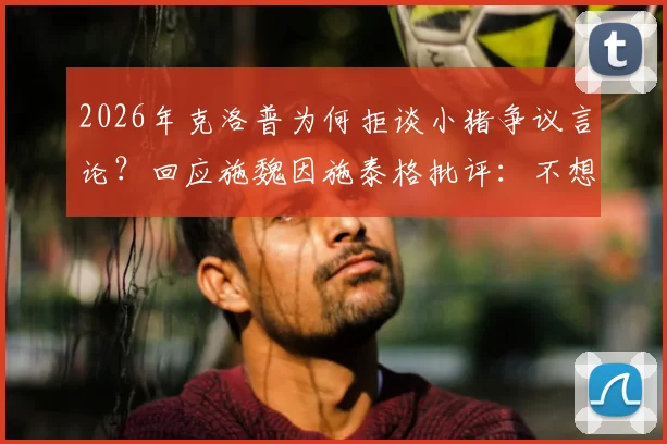 2026年克洛普为何拒谈小猪争议言论？回应施魏因施泰格批评：不想被推到风口浪尖，具体原因不便置评