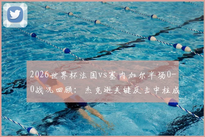 2026世界杯法国vs塞内加尔半场0-0战况回顾：杰克逊关键反击中柱成转折，双方攻防解析