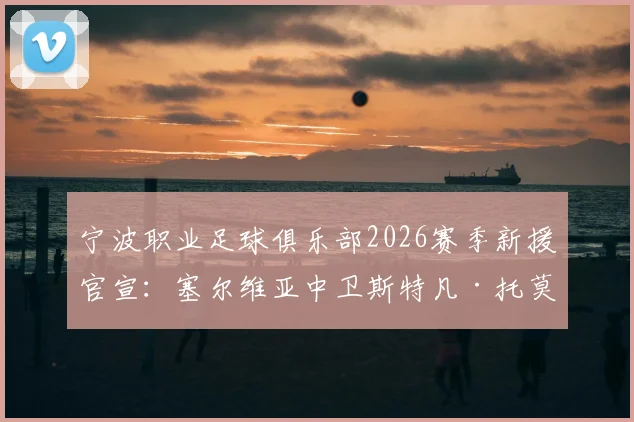 宁波职业足球俱乐部2026赛季新援官宣：塞尔维亚中卫斯特凡·托莫维奇加盟，附球员履历与战术分析