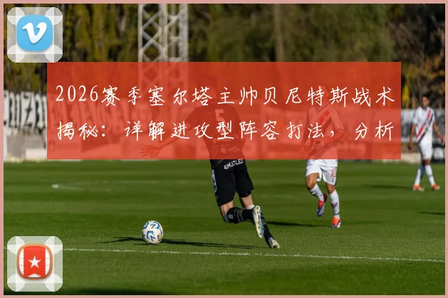 2026赛季塞尔塔主帅贝尼特斯战术揭秘：详解进攻型阵容打法，分析逆转关键与核心球员，附保级形势深度解读