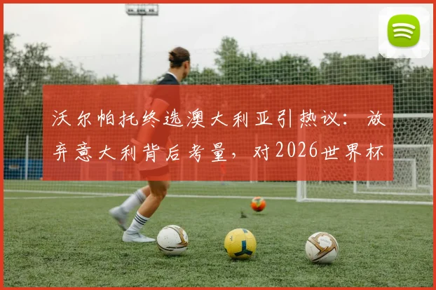 沃尔帕托终选澳大利亚引热议:放弃意大利背后考量,对2026世界杯阵容影响分析