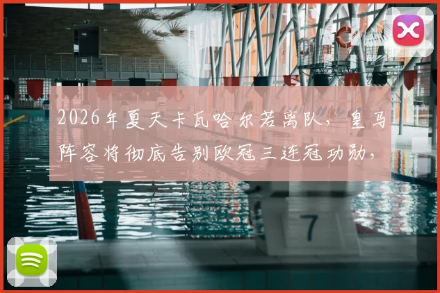 2026年夏天卡瓦哈尔若离队，皇马阵容将彻底告别欧冠三连冠功勋，一个时代正式落幕