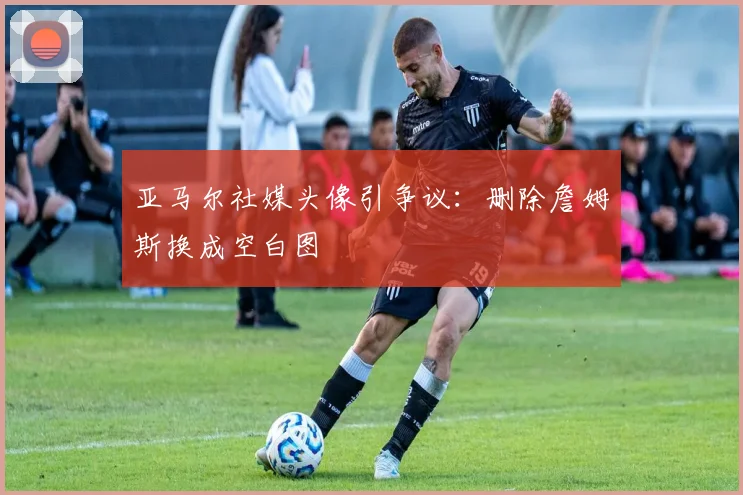 亚马尔社媒头像引争议：删除詹姆斯换成空白图