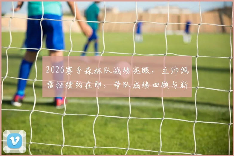 2026赛季森林队战绩亮眼，主帅佩雷拉续约在即，带队成绩回顾与新合同前瞻