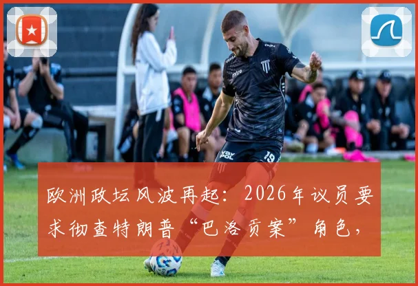 欧洲政坛风波再起：2026年议员要求彻查特朗普“巴洛贡案”角色，背后有何隐情？