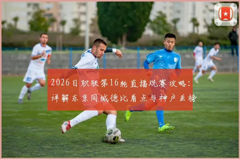 2026日职联第16轮直播观赛攻略:详解东京同城德比看点与神户丢榜首原因