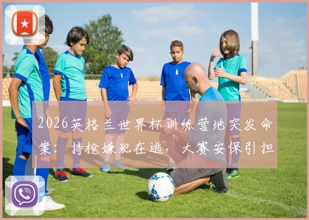 2026英格兰世界杯训练营地突发命案:持枪嫌犯在逃,大赛安保引担忧