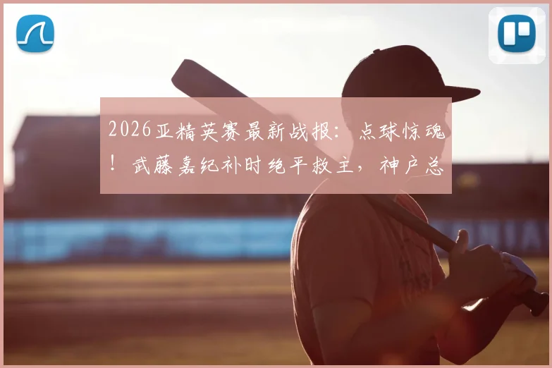 2026亚精英赛最新战报：点球惊魂！武藤嘉纪补时绝平救主，神户总分8-7淘汰萨德晋级，全场焦点回顾