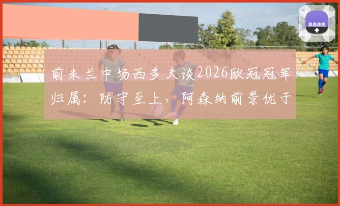 前米兰中场西多夫谈2026欧冠冠军归属：防守至上，阿森纳前景优于拜仁巴黎