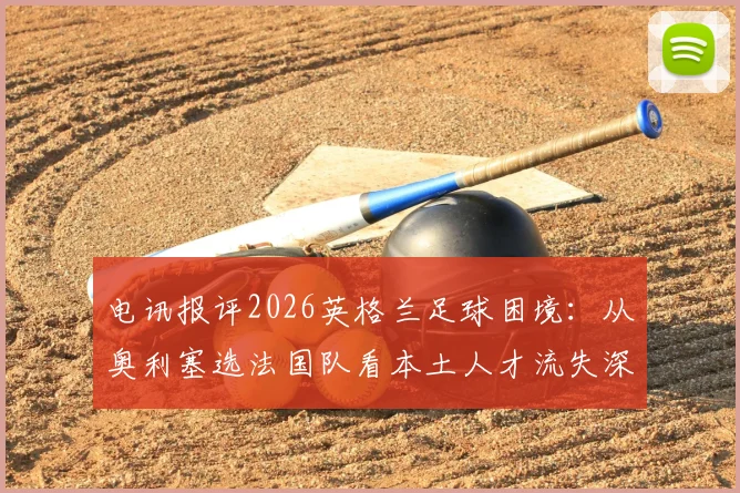 电讯报评2026英格兰足球困境:从奥利塞选法国队看本土人才流失深层原因与体系漏洞