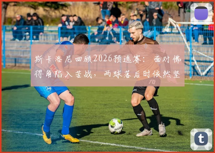斯卡洛尼回顾2026预选赛：面对佛得角陷入苦战，两球落后时依然坚信能逆转翻盘