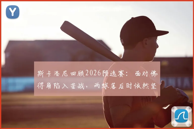 斯卡洛尼回顾2026预选赛:面对佛得角陷入苦战,两球落后时依然坚信能逆转翻盘