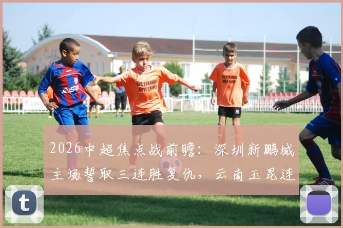 2026中超焦点战前瞻：深圳新鹏城主场誓取三连胜复仇，云南玉昆连客之旅盼抢分关键解析