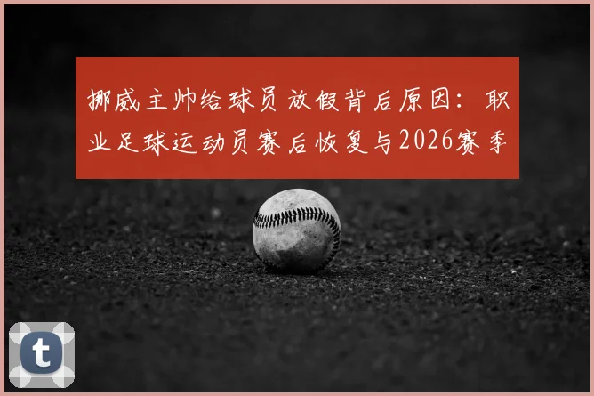 挪威主帅给球员放假背后原因：职业足球运动员赛后恢复与2026赛季状态调整全解析