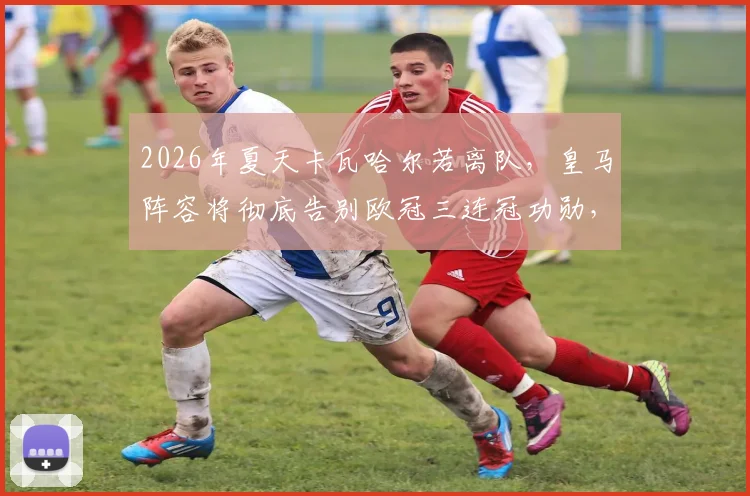 2026年夏天卡瓦哈尔若离队,皇马阵容将彻底告别欧冠三连冠功勋,一个时代正式落幕