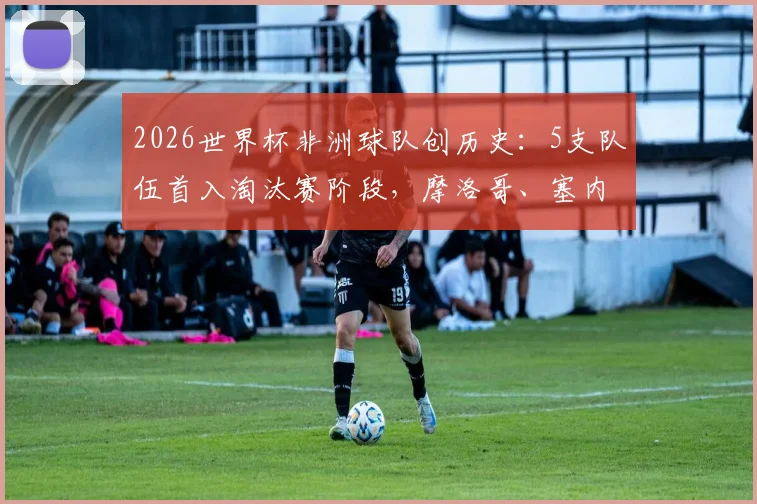 2026世界杯非洲球队创历史：5支队伍首入淘汰赛阶段，摩洛哥、塞内加尔领衔，附完整晋级名单与赛事分析