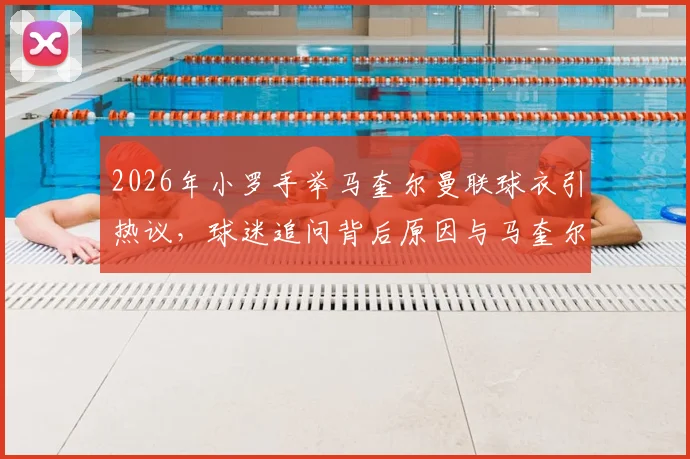 2026年小罗手举马奎尔曼联球衣引热议，球迷追问背后原因与马奎尔球队现状