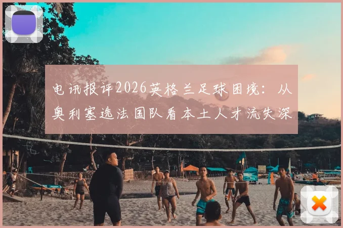 电讯报评2026英格兰足球困境：从奥利塞选法国队看本土人才流失深层原因与体系漏洞