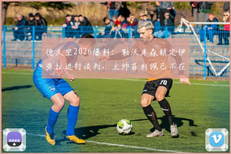 德天空2026爆料：勒沃库森锁定伊劳拉进行谈判，主帅菲利佩已不在考虑名单之内