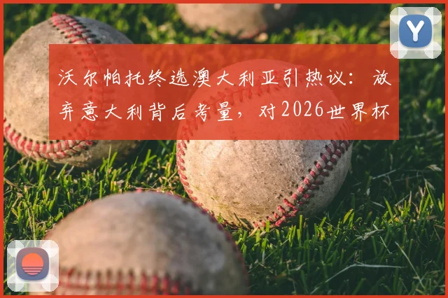 沃尔帕托终选澳大利亚引热议:放弃意大利背后考量,对2026世界杯阵容影响分析