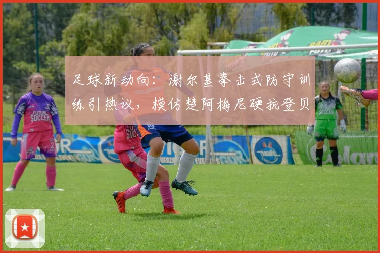 足球新动向:谢尔基拳击式防守训练引热议,模仿楚阿梅尼硬抗登贝莱图拉姆