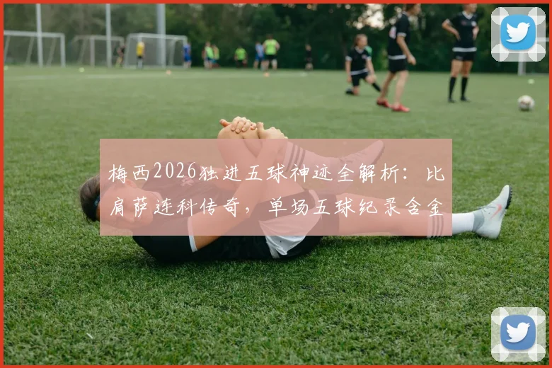 梅西2026独进五球神迹全解析：比肩萨连科传奇，单场五球纪录含金量深度对比