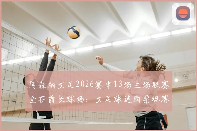 阿森纳女足2026赛季13场主场联赛全在酋长球场，女足球迷购票观赛全攻略出炉