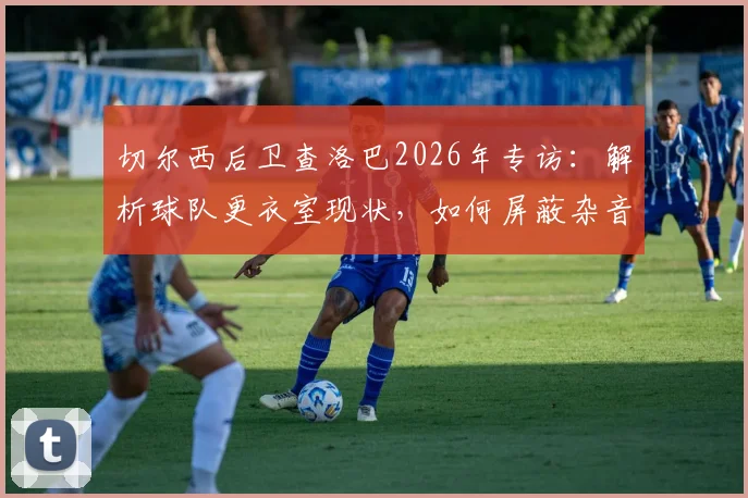 切尔西后卫查洛巴2026年专访：解析球队更衣室现状，如何屏蔽杂音冲击欧战资格