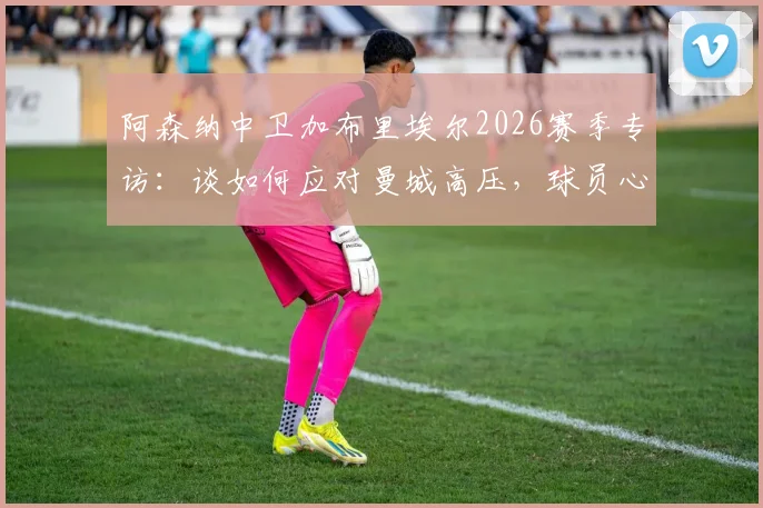 阿森纳中卫加布里埃尔2026赛季专访：谈如何应对曼城高压，球员心理调适与顶级对抗心得